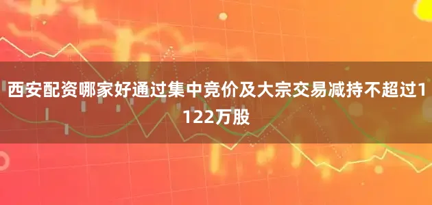 西安配资哪家好通过集中竞价及大宗交易减持不超过1122万股