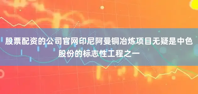 股票配资的公司官网印尼阿曼铜冶炼项目无疑是中色股份的标志性工程之一