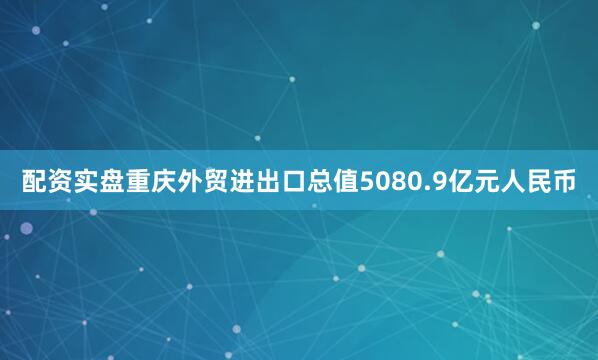配资实盘重庆外贸进出口总值5080.9亿元人民币