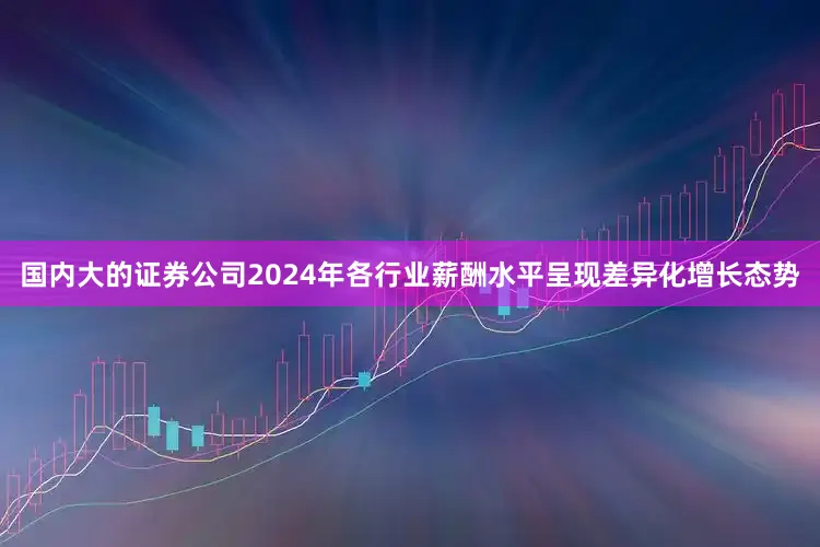 国内大的证券公司2024年各行业薪酬水平呈现差异化增长态势